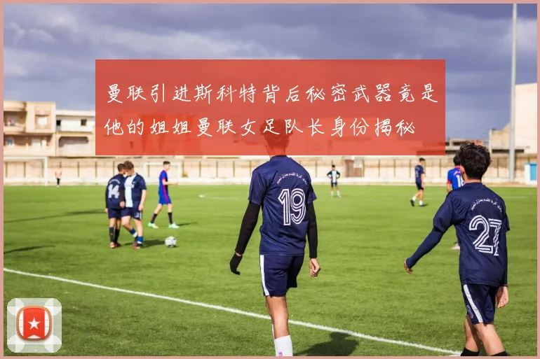 曼联引进斯科特背后秘密武器竟是他的姐姐曼联女足队长身份揭秘